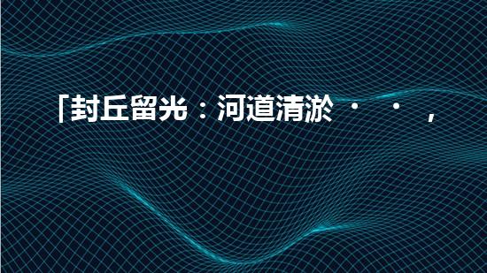 「封丘留光：河道清淤，保護(hù)美麗河山」